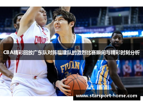 CBA精彩回放广东队对阵福建队的激烈比赛瞬间与精彩时刻分析